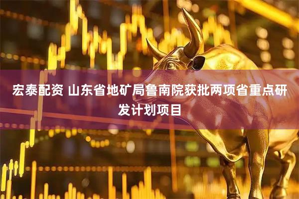 宏泰配资 山东省地矿局鲁南院获批两项省重点研发计划项目