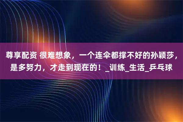 尊享配资 很难想象，一个连伞都撑不好的孙颖莎，是多努力，才走到现在的！_训练_生活_乒乓球