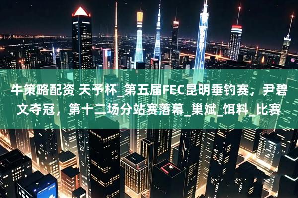 牛策略配资 天予杯_第五届FEC昆明垂钓赛，尹碧文夺冠，第十二场分站赛落幕_巢斌_饵料_比赛