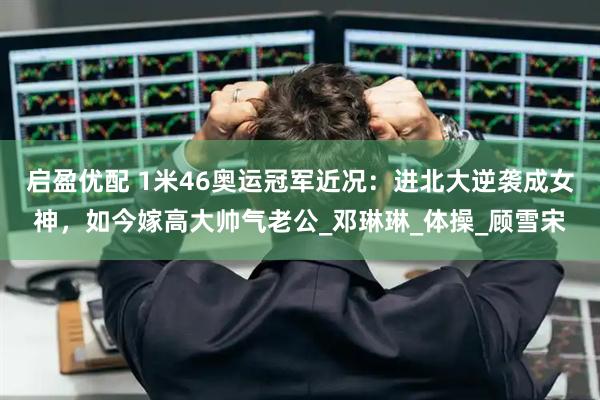 启盈优配 1米46奥运冠军近况：进北大逆袭成女神，如今嫁高大帅气老公_邓琳琳_体操_顾雪宋