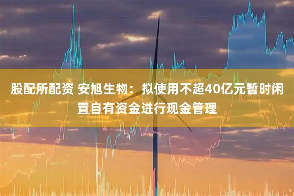 股配所配资 安旭生物：拟使用不超40亿元暂时闲置自有资金进行现金管理