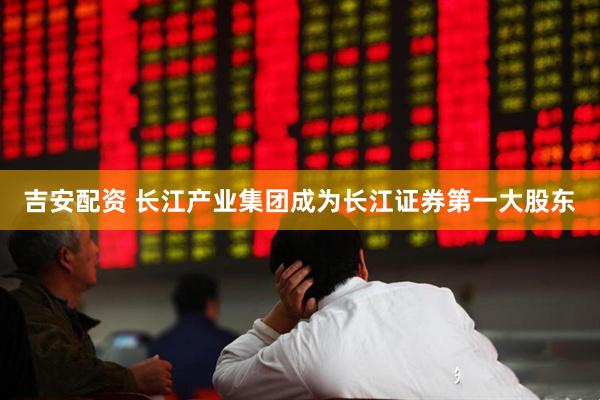 吉安配资 长江产业集团成为长江证券第一大股东