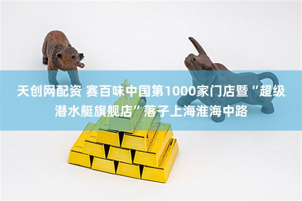 天创网配资 赛百味中国第1000家门店暨“超级潜水艇旗舰店”落子上海淮海中路