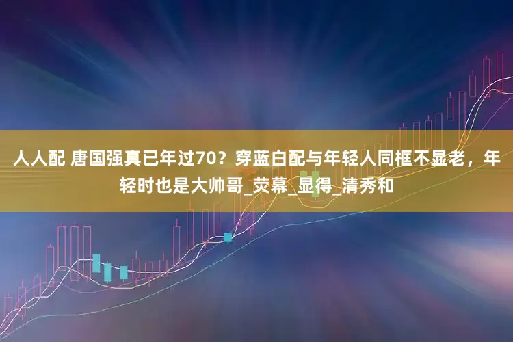 人人配 唐国强真已年过70？穿蓝白配与年轻人同框不显老，年轻时也是大帅哥_荧幕_显得_清秀和