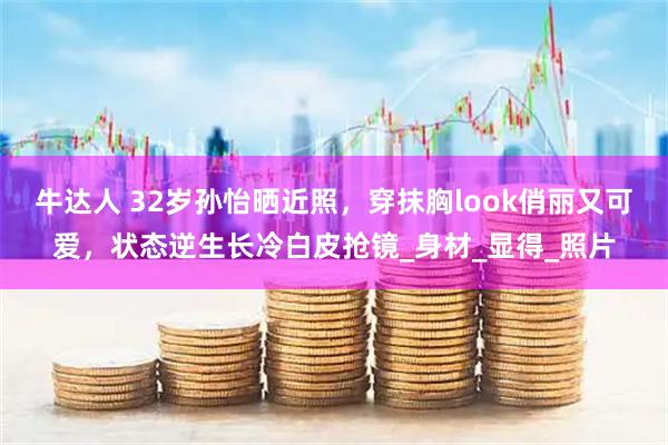 牛达人 32岁孙怡晒近照，穿抹胸look俏丽又可爱，状态逆生长冷白皮抢镜_身材_显得_照片