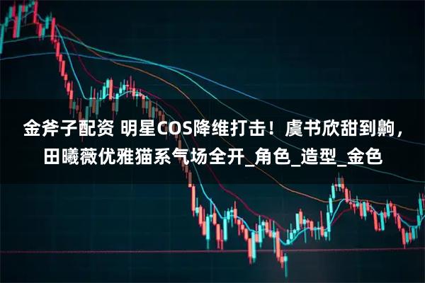 金斧子配资 明星COS降维打击！虞书欣甜到齁，田曦薇优雅猫系气场全开_角色_造型_金色
