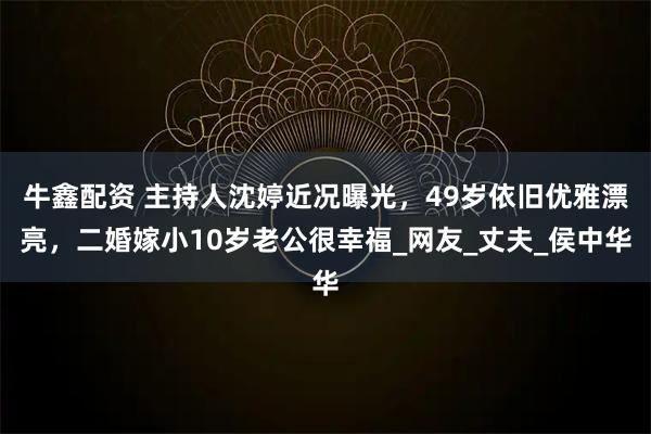 牛鑫配资 主持人沈婷近况曝光，49岁依旧优雅漂亮，二婚嫁小10岁老公很幸福_网友_丈夫_侯中华
