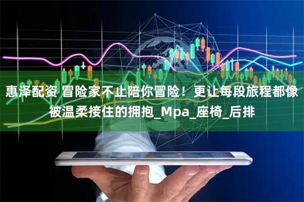 惠泽配资 冒险家不止陪你冒险！更让每段旅程都像被温柔接住的拥抱_Mpa_座椅_后排