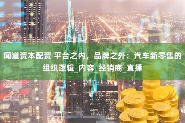 闻道资本配资 平台之内，品牌之外：汽车新零售的组织逻辑_内容_经销商_直播
