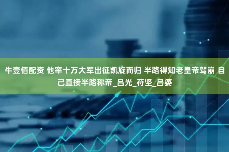 牛壹佰配资 他率十万大军出征凯旋而归 半路得知老皇帝驾崩 自己直接半路称帝_吕光_苻坚_吕婆
