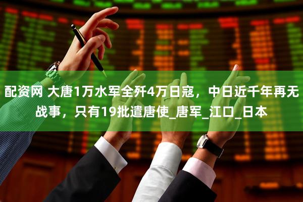 配资网 大唐1万水军全歼4万日寇，中日近千年再无战事，只有19批遣唐使_唐军_江口_日本