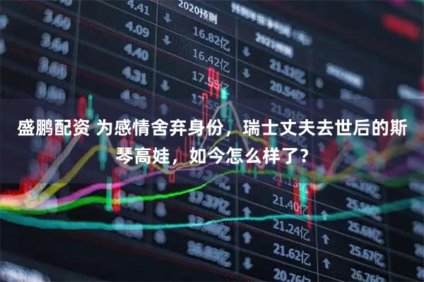 盛鹏配资 为感情舍弃身份，瑞士丈夫去世后的斯琴高娃，如今怎么样了？