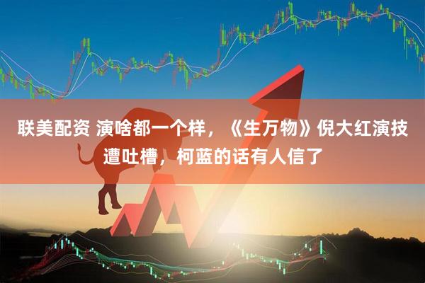 联美配资 演啥都一个样，《生万物》倪大红演技遭吐槽，柯蓝的话有人信了