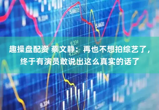 趣操盘配资 蔡文静：再也不想拍综艺了，终于有演员敢说出这么真实的话了