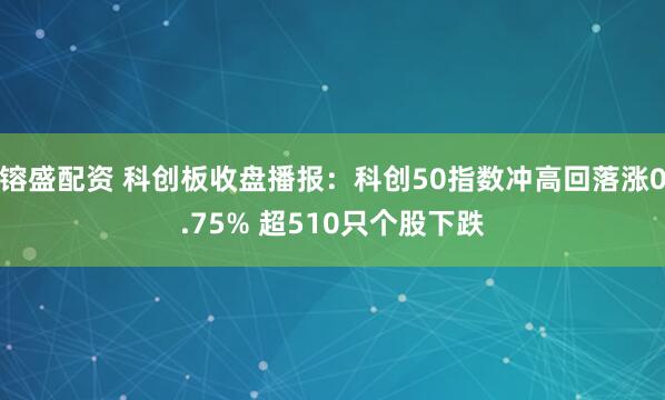 镕盛配资 科创板收盘播报：科创50指数冲高回落涨0.75% 超510只个股下跌