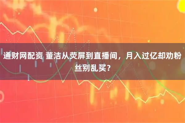 通财网配资 董洁从荧屏到直播间，月入过亿却劝粉丝别乱买？