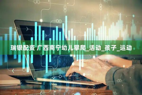 瑞银配资 广西南宁幼儿攀爬_活动_孩子_运动