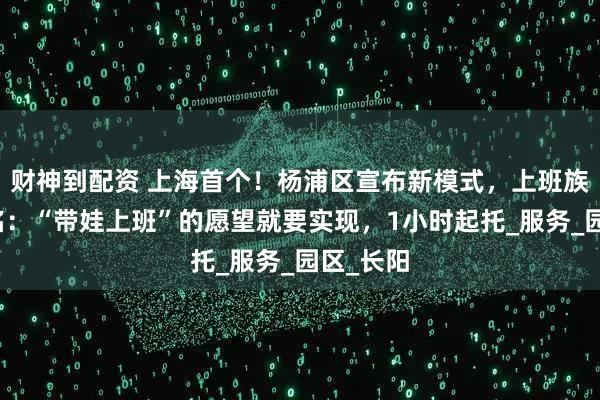 财神到配资 上海首个！杨浦区宣布新模式，上班族抢着报名：“带娃上班”的愿望就要实现，1小时起托_服务_园区_长阳