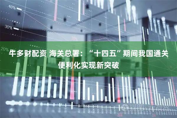 牛多财配资 海关总署：“十四五”期间我国通关便利化实现新突破