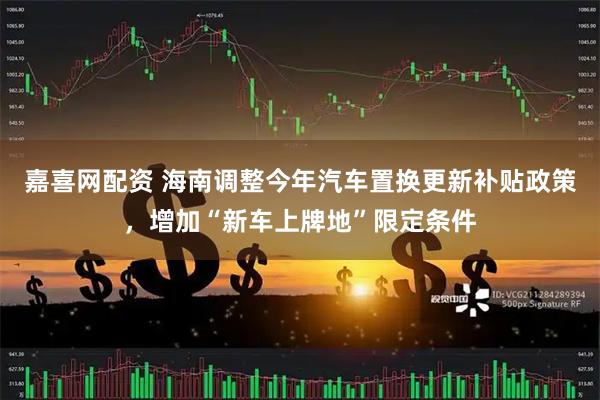 嘉喜网配资 海南调整今年汽车置换更新补贴政策，增加“新车上牌地”限定条件