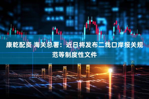 康乾配资 海关总署：近日将发布二线口岸报关规范等制度性文件