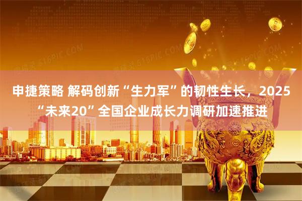 申捷策略 解码创新“生力军”的韧性生长，2025“未来20”全国企业成长力调研加速推进