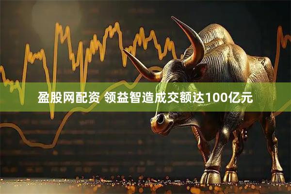 盈股网配资 领益智造成交额达100亿元