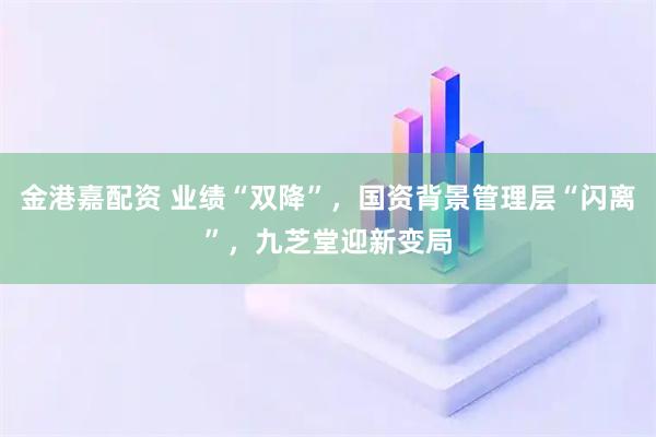 金港嘉配资 业绩“双降”，国资背景管理层“闪离”，九芝堂迎新变局
