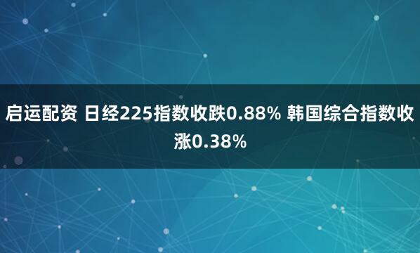 启运配资 日经225指数收跌0.88% 韩国综合指数收涨0.38%