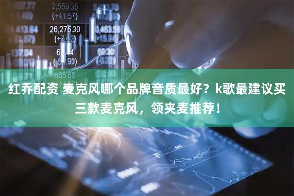 红乔配资 麦克风哪个品牌音质最好？k歌最建议买三款麦克风，领夹麦推荐！
