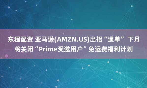 东程配资 亚马逊(AMZN.US)出招“逼单” 下月将关闭“Prime受邀用户”免运费福利计划