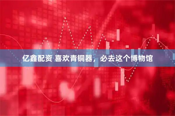 亿鑫配资 喜欢青铜器，必去这个博物馆