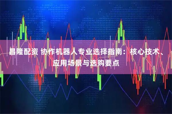 昌隆配资 协作机器人专业选择指南：核心技术、应用场景与选购要点