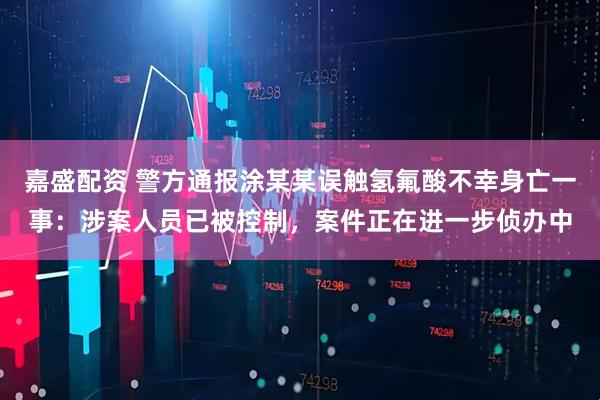 嘉盛配资 警方通报涂某某误触氢氟酸不幸身亡一事：涉案人员已被控制，案件正在进一步侦办中
