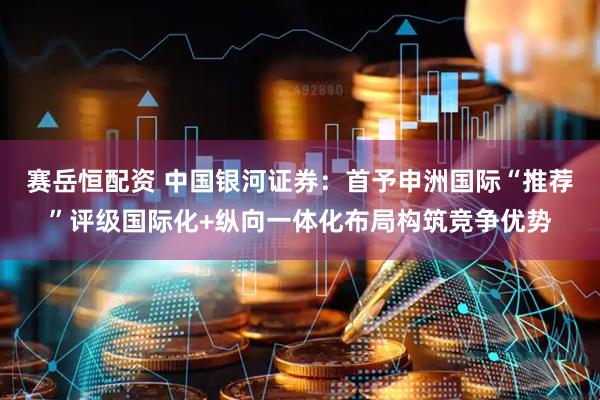 赛岳恒配资 中国银河证券：首予申洲国际“推荐”评级国际化+纵向一体化布局构筑竞争优势