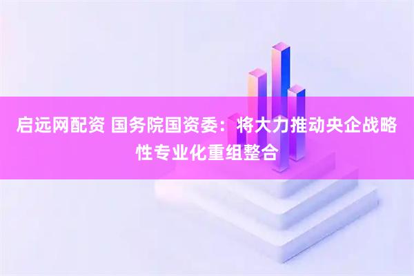 启远网配资 国务院国资委:将大力推动央企战略性专业化重组整合
