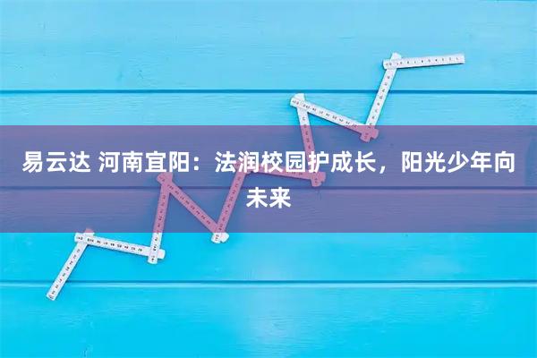 易云达 河南宜阳:法润校园护成长,阳光少年向未来