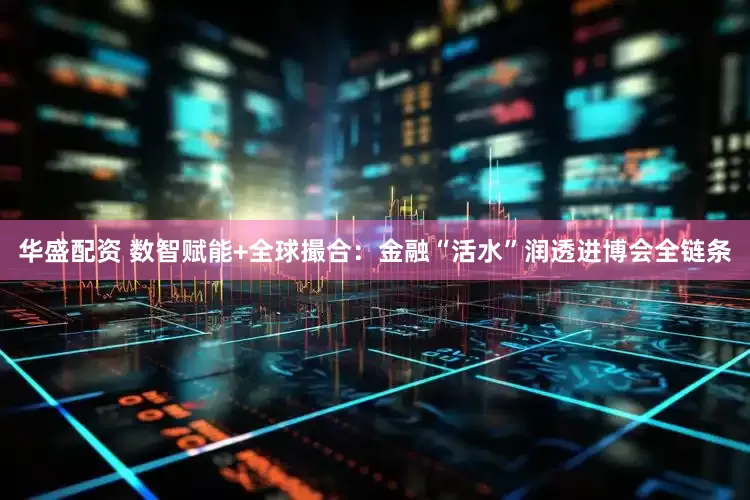 华盛配资 数智赋能+全球撮合:金融“活水”润透进博会全链条