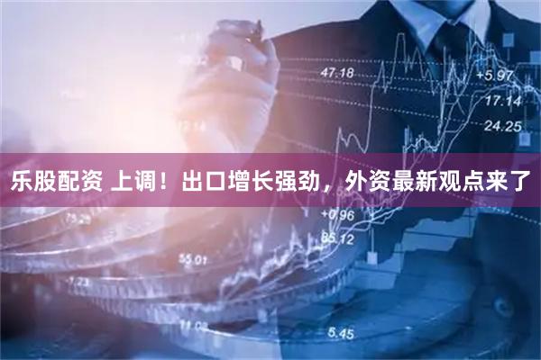 乐股配资 上调!出口增长强劲,外资最新观点来了