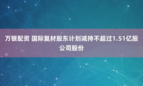 万银配资 国际复材股东计划减持不超过1.51亿股公司股份
