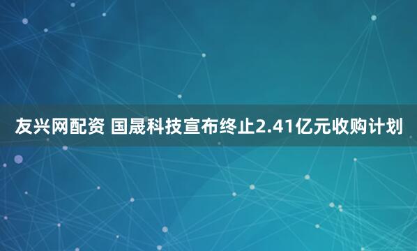 友兴网配资 国晟科技宣布终止2.41亿元收购计划