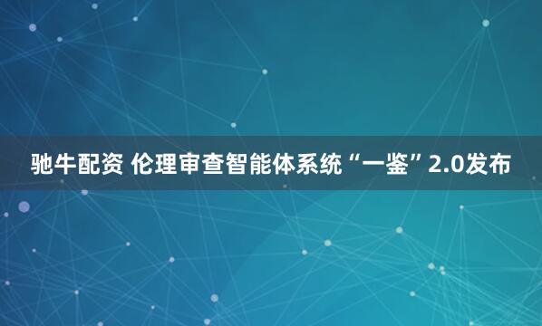 驰牛配资 伦理审查智能体系统“一鉴”2.0发布